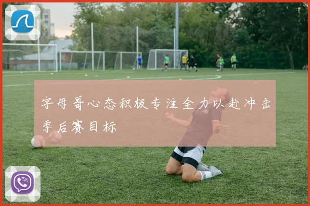 字母哥心态积极专注全力以赴冲击季后赛目标