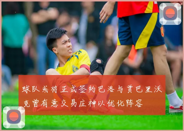 球队或将正式签约巴洛与贾巴里沃克曾有意交易庄神以优化阵容