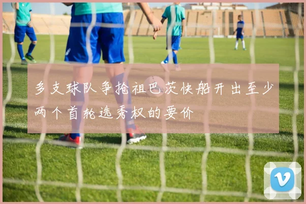 多支球队争抢祖巴茨快船开出至少两个首轮选秀权的要价