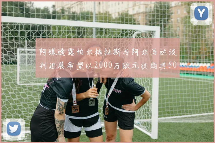 阿媒透露帕尔梅拉斯与阿尔马达谈判进展希望以2000万欧元收购其50所有权