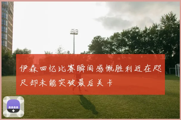 伊森回忆比赛瞬间感慨胜利近在咫尺却未能突破最后关卡