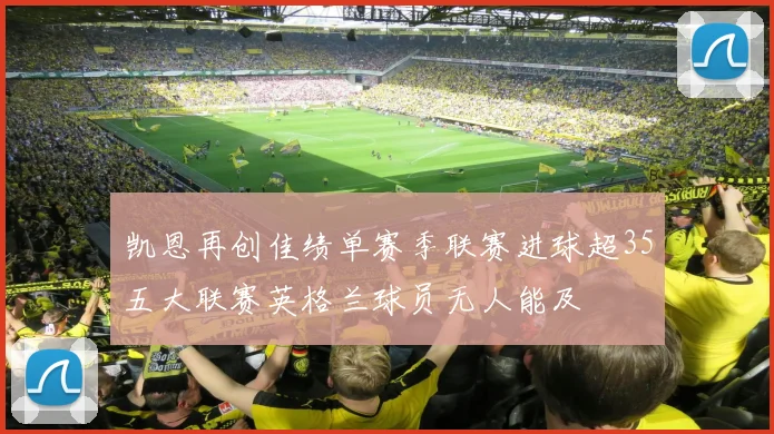 凯恩再创佳绩单赛季联赛进球超35五大联赛英格兰球员无人能及