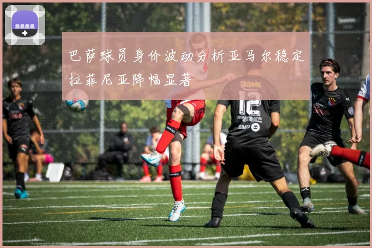巴萨球员身价波动分析亚马尔稳定拉菲尼亚降幅显著