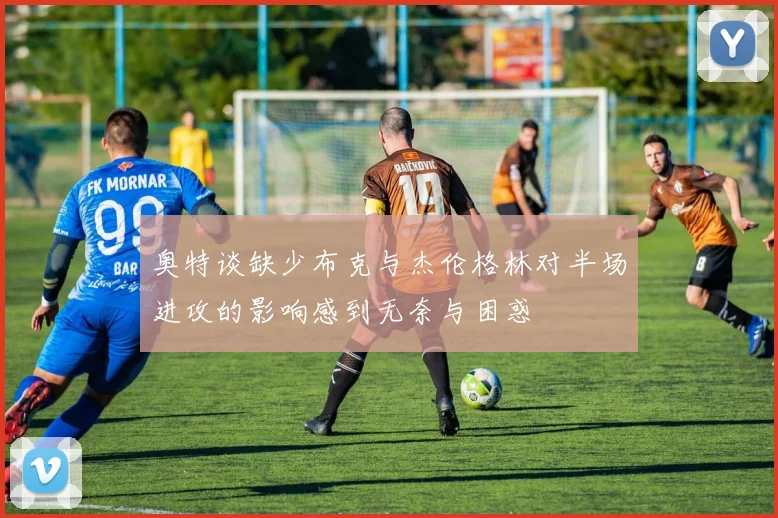 奥特谈缺少布克与杰伦格林对半场进攻的影响感到无奈与困惑