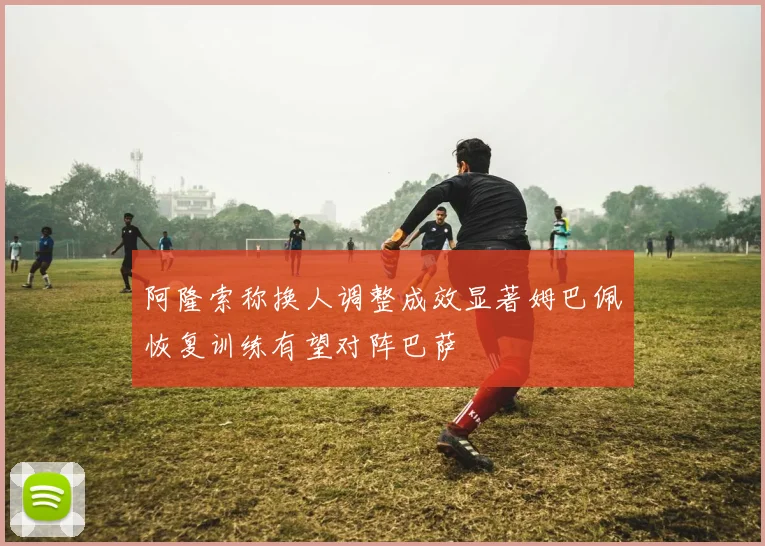 阿隆索称换人调整成效显著姆巴佩恢复训练有望对阵巴萨
