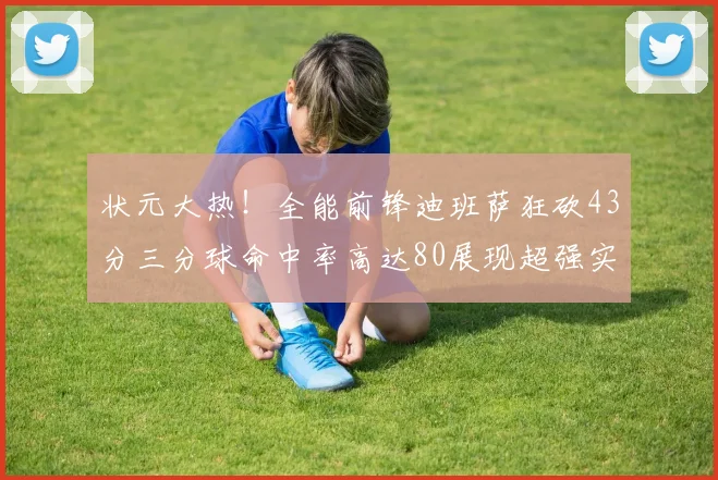 状元大热！全能前锋迪班萨狂砍43分三分球命中率高达80展现超强实力