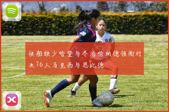 快船缺少哈登与乔治伦纳德领衔对决76人马克西与恩比德