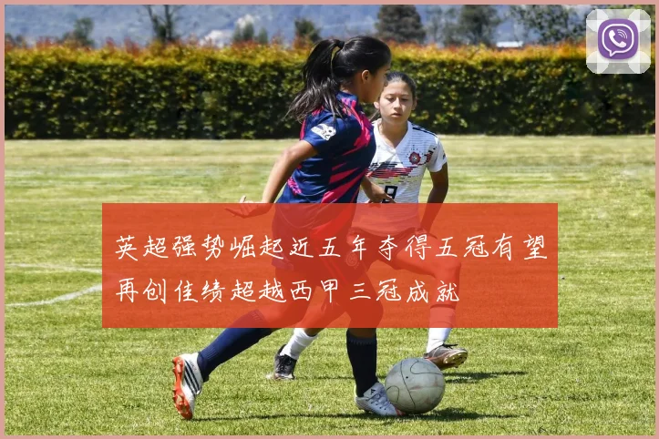 英超强势崛起近五年夺得五冠有望再创佳绩超越西甲三冠成就