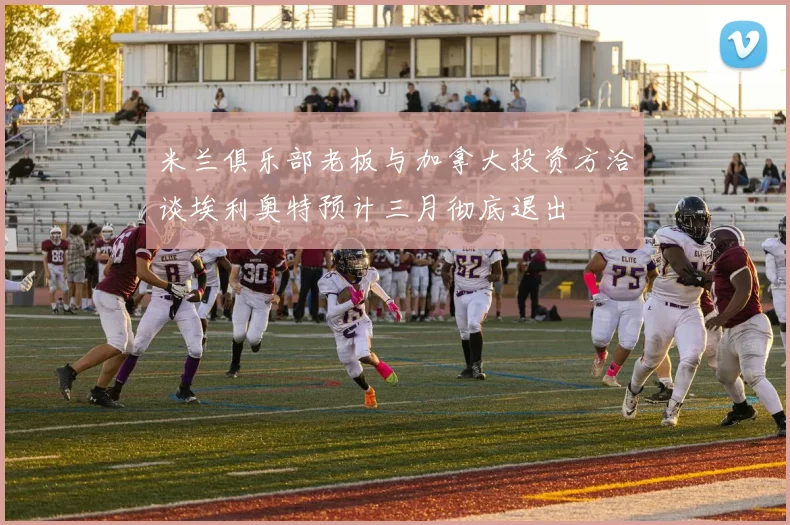 米兰俱乐部老板与加拿大投资方洽谈埃利奥特预计三月彻底退出