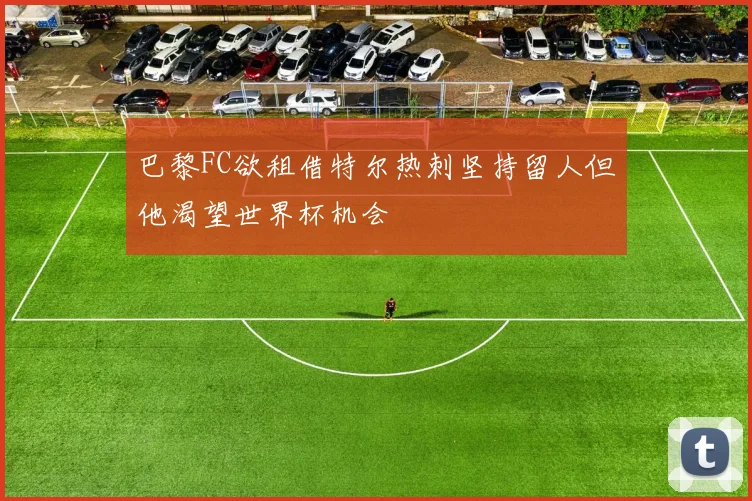 巴黎FC欲租借特尔热刺坚持留人但他渴望世界杯机会